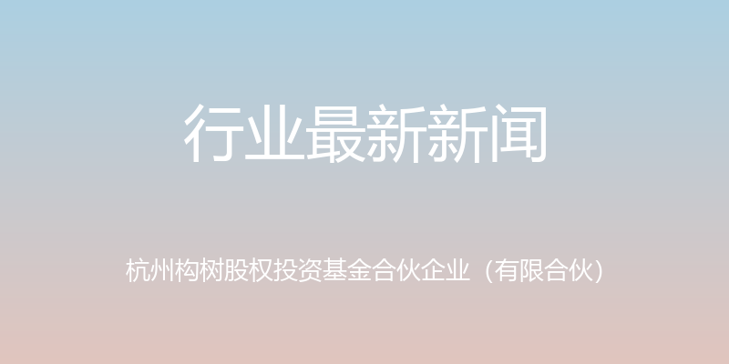 行业最新新闻 - 杭州构树股权投资基金合伙企业（有限合伙）