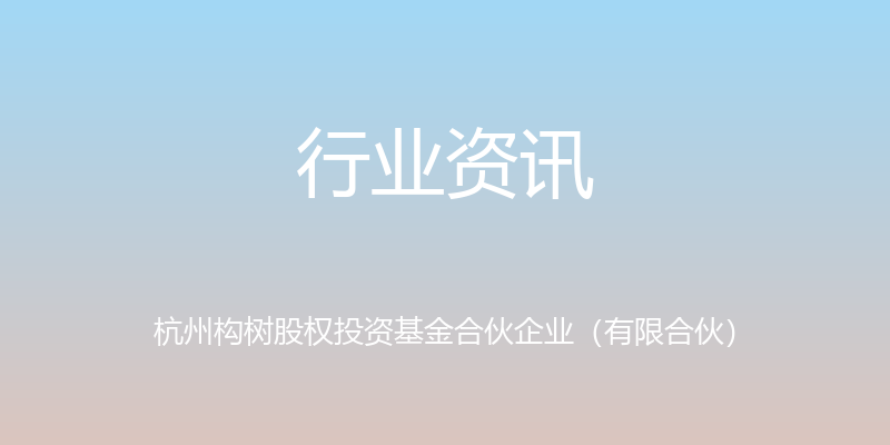 行业资讯 - 杭州构树股权投资基金合伙企业（有限合伙）