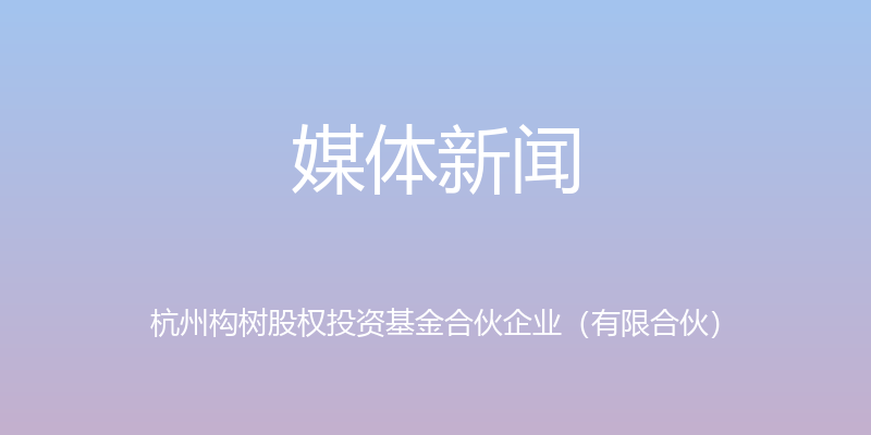 媒体新闻 - 杭州构树股权投资基金合伙企业（有限合伙）